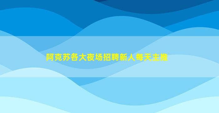 阿克苏各大夜场招聘新人每天主推